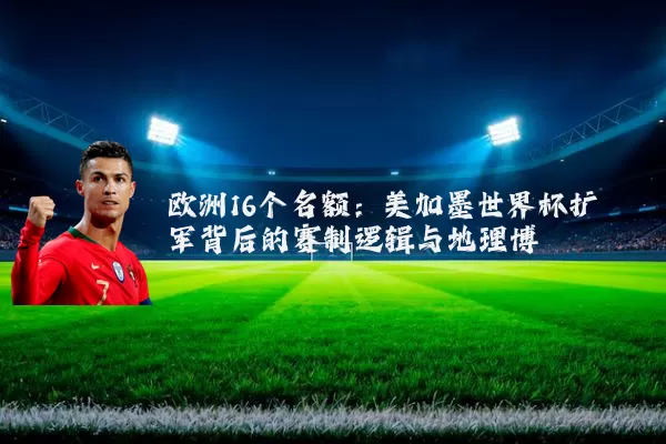 欧洲16个名额：美加墨世界杯扩军背后的赛制逻辑与地理博弈