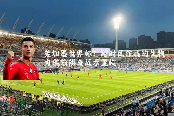 美加墨世界杯：跨时区作战的生物力学陷阱与战术重构
