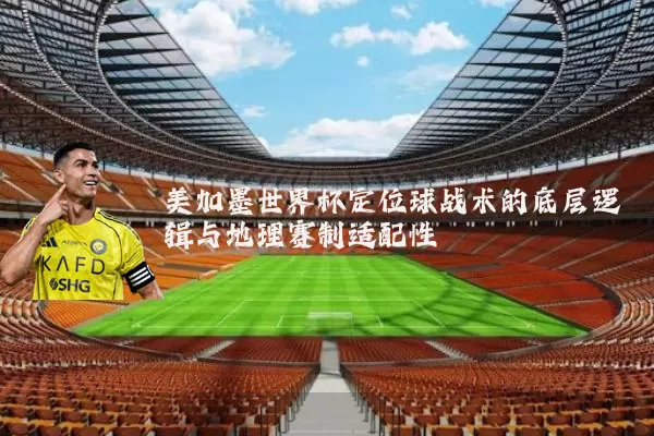 美加墨世界杯定位球战术的底层逻辑与地理赛制适配性