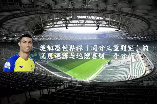 美加墨世界杯「同分三重判定」的底层逻辑与地理赛制耦合分析